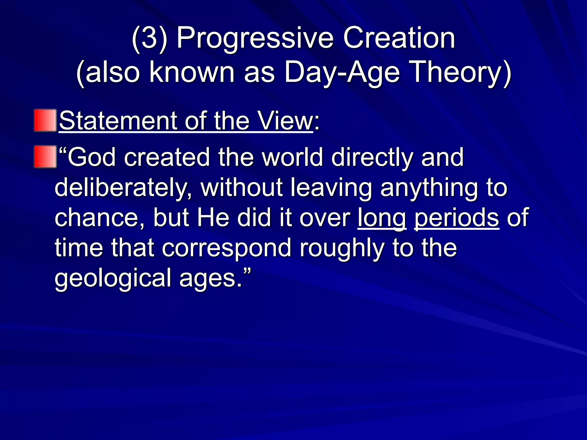 (3) Progressive Creation
(also known as Day-Age Theory)
Statement of the View:
“God created the world directly and
deliberately, without leaving anything to
chance, but He did it over long periods of
time that correspond roughly to the
geological ages.”
 