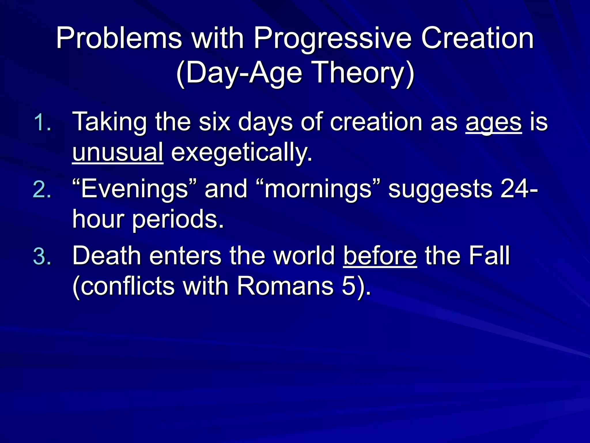Problems with Progressive Creation
(Day-Age Theory)
1. Taking the six days of creation as ages is
unusual exegetically.
2. “Evenings” and “mornings” suggests 24-
hour periods.
3. Death enters the world before the Fall
(conflicts with Romans 5).
 