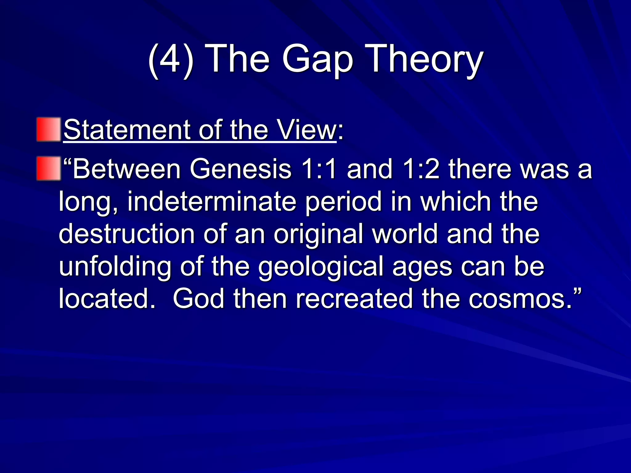 (4) The Gap Theory
Statement of the View:
“Between Genesis 1:1 and 1:2 there was a
long, indeterminate period in which the
destruction of an original world and the
unfolding of the geological ages can be
located. God then recreated the cosmos.”
 