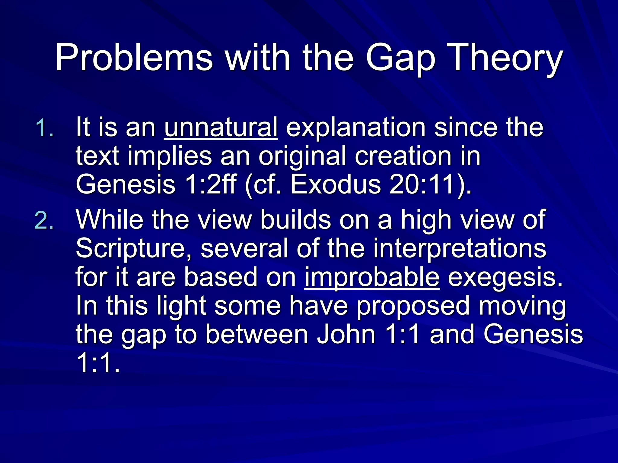 Problems with the Gap Theory
1. It is an unnatural explanation since the
text implies an original creation in
Genesis 1:2ff (cf. Exodus 20:11).
2. While the view builds on a high view of
Scripture, several of the interpretations
for it are based on improbable exegesis.
In this light some have proposed moving
the gap to between John 1:1 and Genesis
1:1.
 