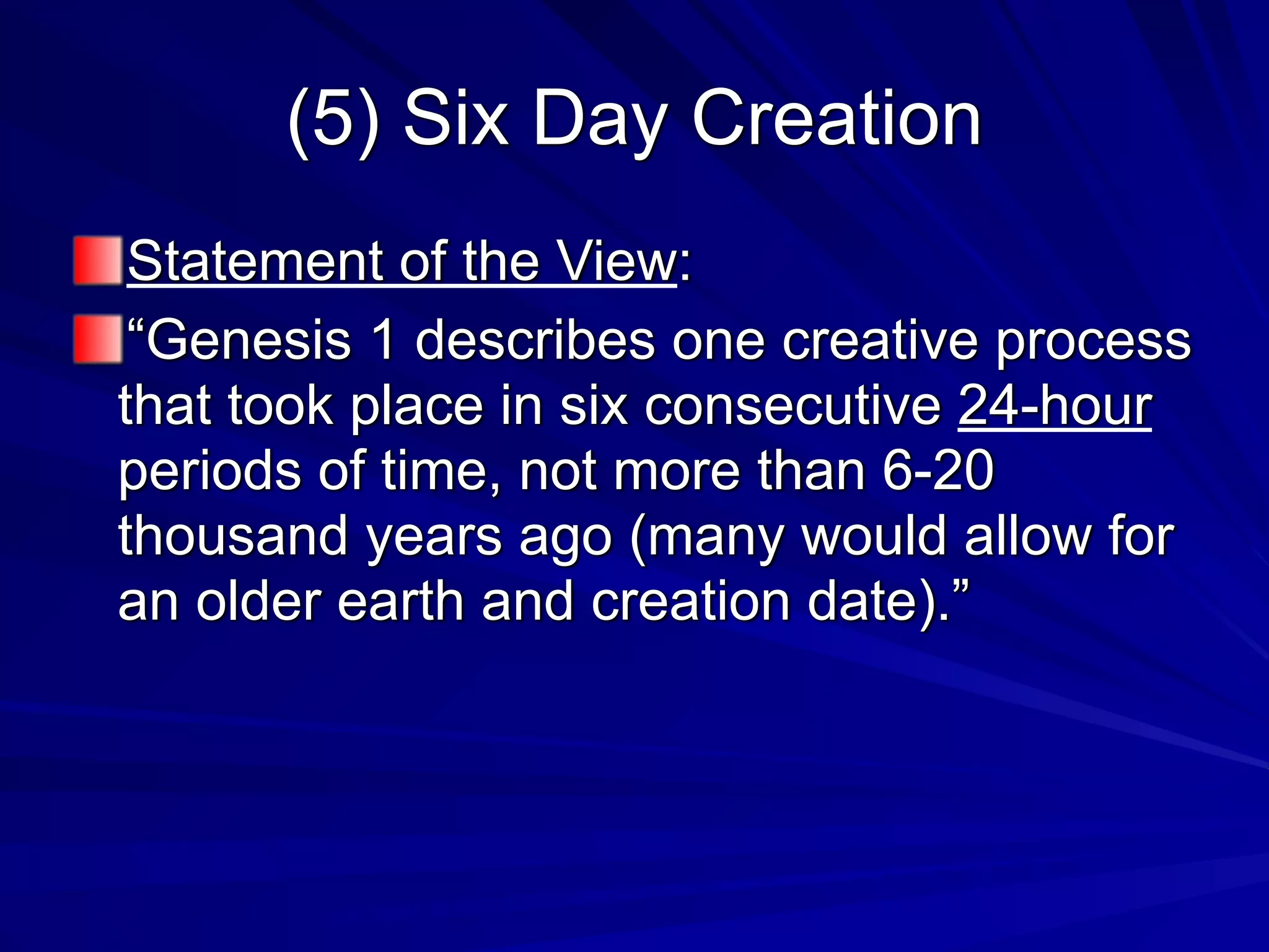 (5) Six Day Creation
Statement of the View:
“Genesis 1 describes one creative process
that took place in six consecutive 24-hour
periods of time, not more than 6-20
thousand years ago (many would allow for
an older earth and creation date).”
 