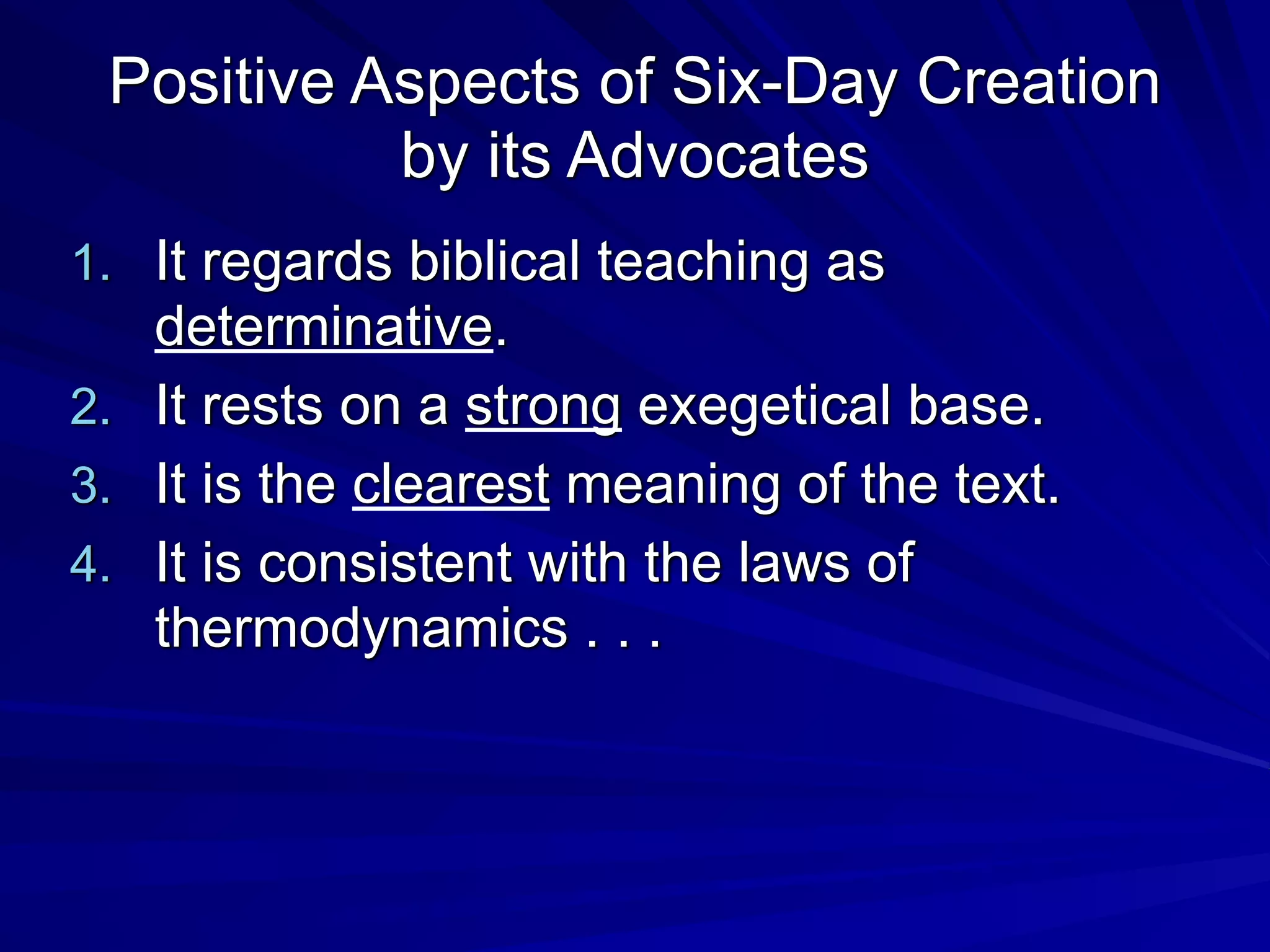 Positive Aspects of Six-Day Creation
by its Advocates
1. It regards biblical teaching as
determinative.
2. It rests on a strong exegetical base.
3. It is the clearest meaning of the text.
4. It is consistent with the laws of
thermodynamics . . .
 