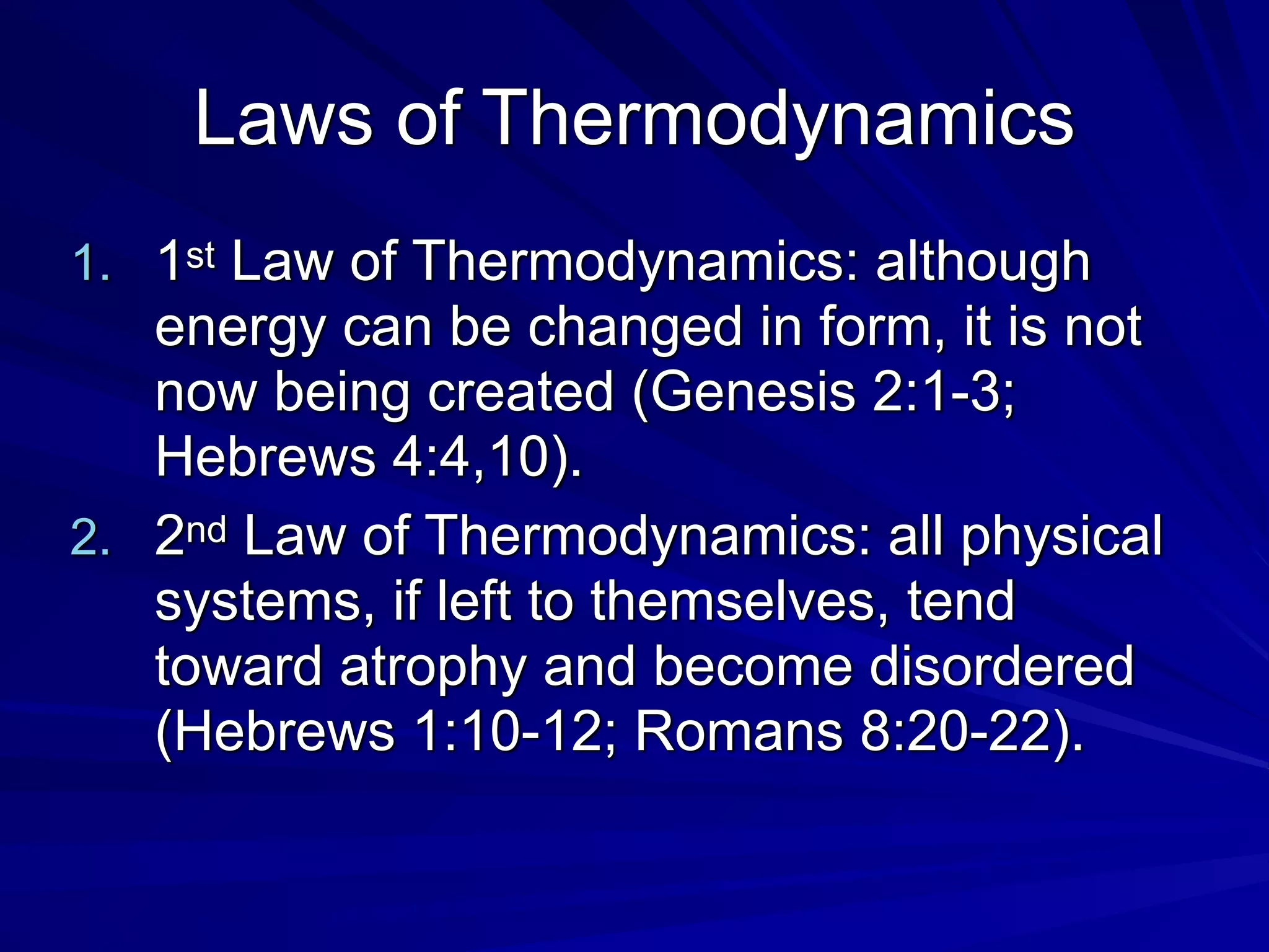Laws of Thermodynamics
1. 1st Law of Thermodynamics: although
energy can be changed in form, it is not
now being created (Genesis 2:1-3;
Hebrews 4:4,10).
2. 2nd Law of Thermodynamics: all physical
systems, if left to themselves, tend
toward atrophy and become disordered
(Hebrews 1:10-12; Romans 8:20-22).
 