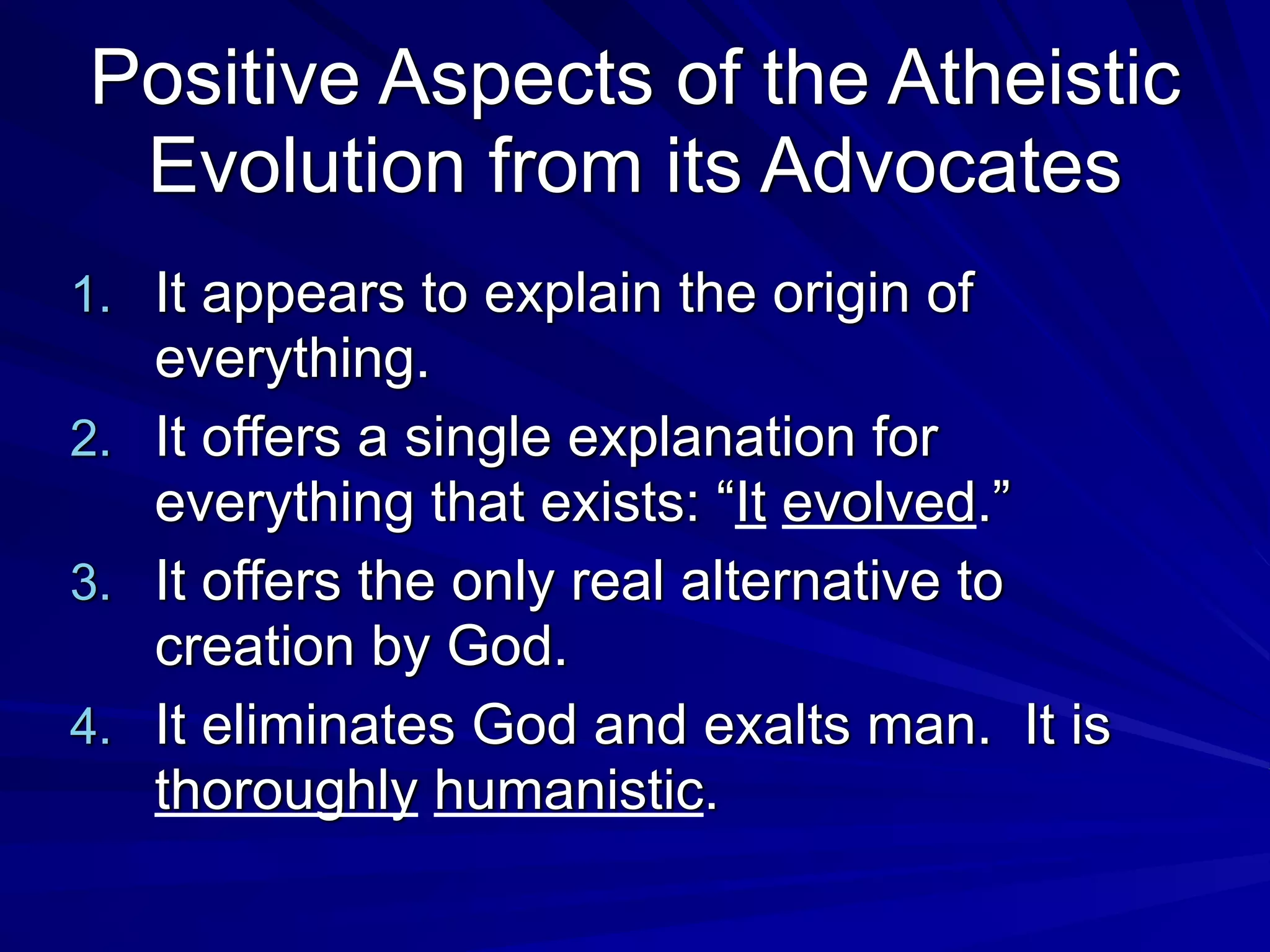 Positive Aspects of the Atheistic
Evolution from its Advocates
1. It appears to explain the origin of
everything.
2. It offers a single explanation for
everything that exists: “It evolved.”
3. It offers the only real alternative to
creation by God.
4. It eliminates God and exalts man. It is
thoroughly humanistic.
 