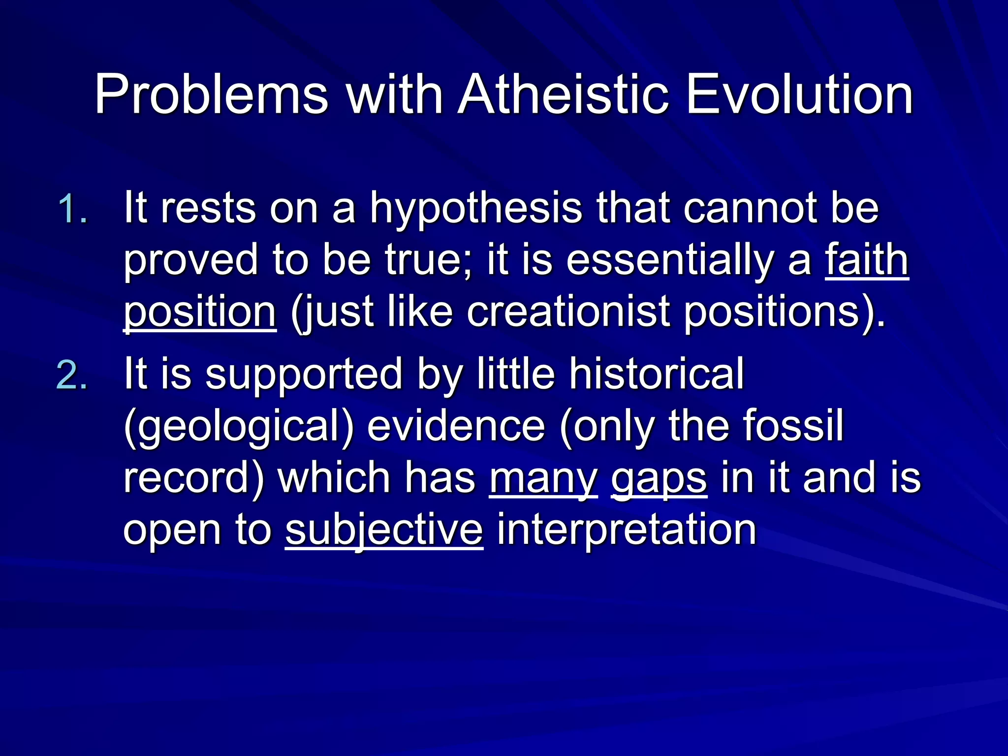Problems with Atheistic Evolution
1. It rests on a hypothesis that cannot be
proved to be true; it is essentially a faith
position (just like creationist positions).
2. It is supported by little historical
(geological) evidence (only the fossil
record) which has many gaps in it and is
open to subjective interpretation
 