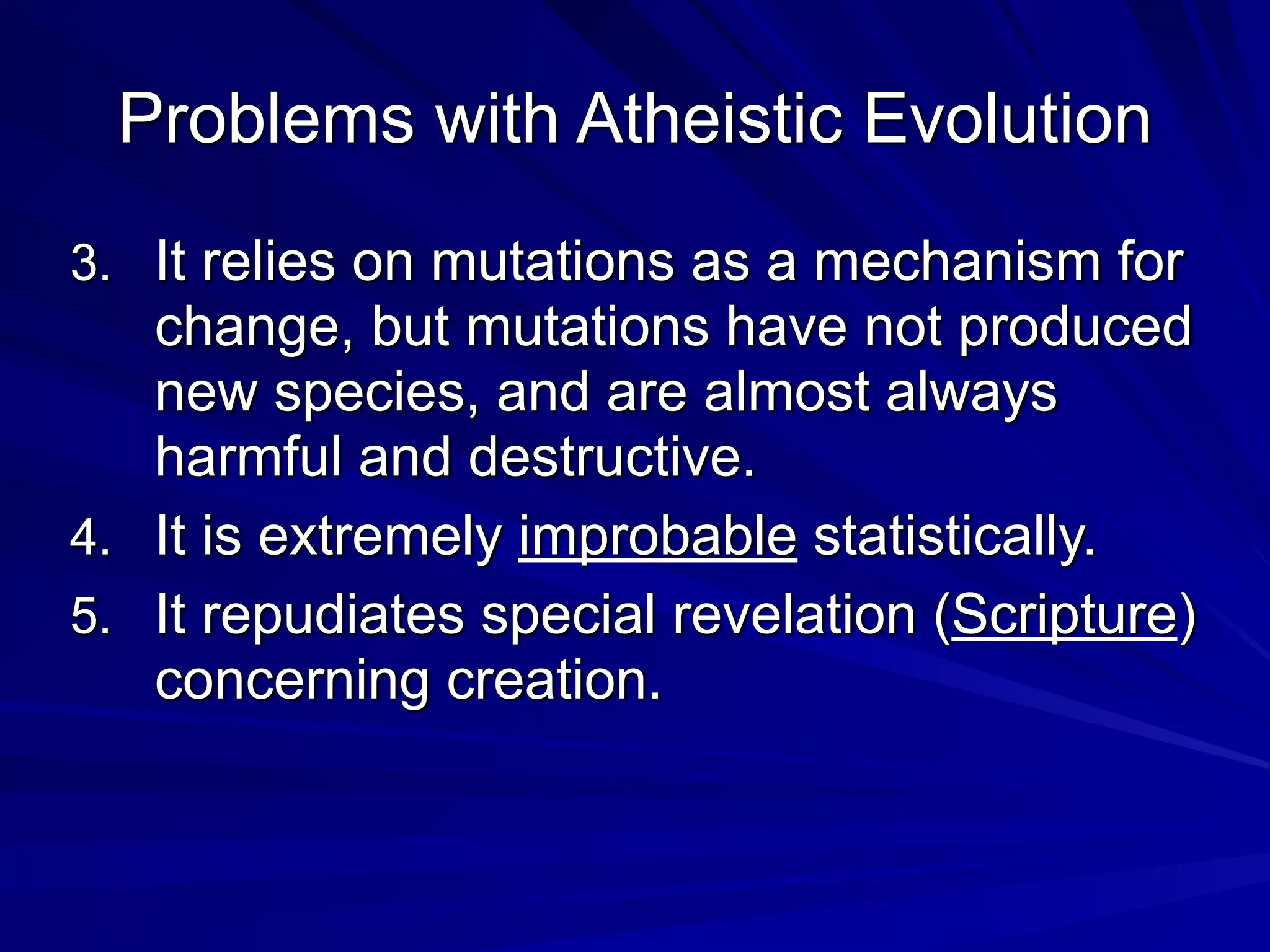 Problems with Atheistic Evolution
3. It relies on mutations as a mechanism for
change, but mutations have not produced
new species, and are almost always
harmful and destructive.
4. It is extremely improbable statistically.
5. It repudiates special revelation (Scripture)
concerning creation.
 