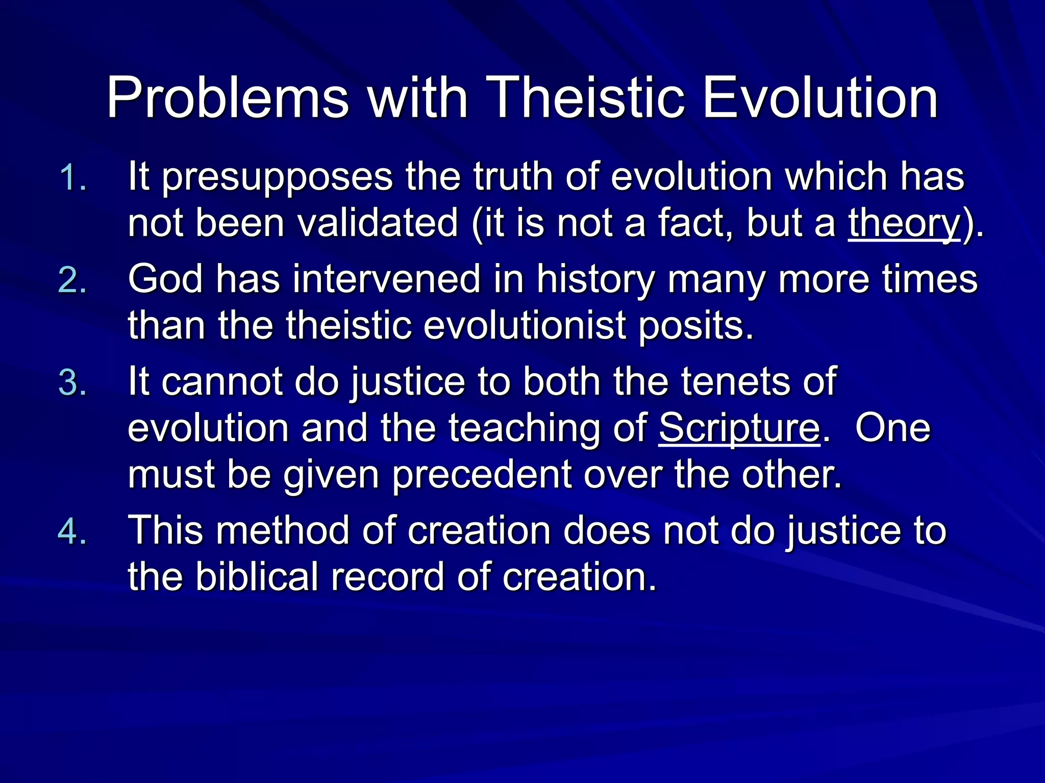 Problems with Theistic Evolution
1. It presupposes the truth of evolution which has
not been validated (it is not a fact, but a theory).
2. God has intervened in history many more times
than the theistic evolutionist posits.
3. It cannot do justice to both the tenets of
evolution and the teaching of Scripture. One
must be given precedent over the other.
4. This method of creation does not do justice to
the biblical record of creation.
 
