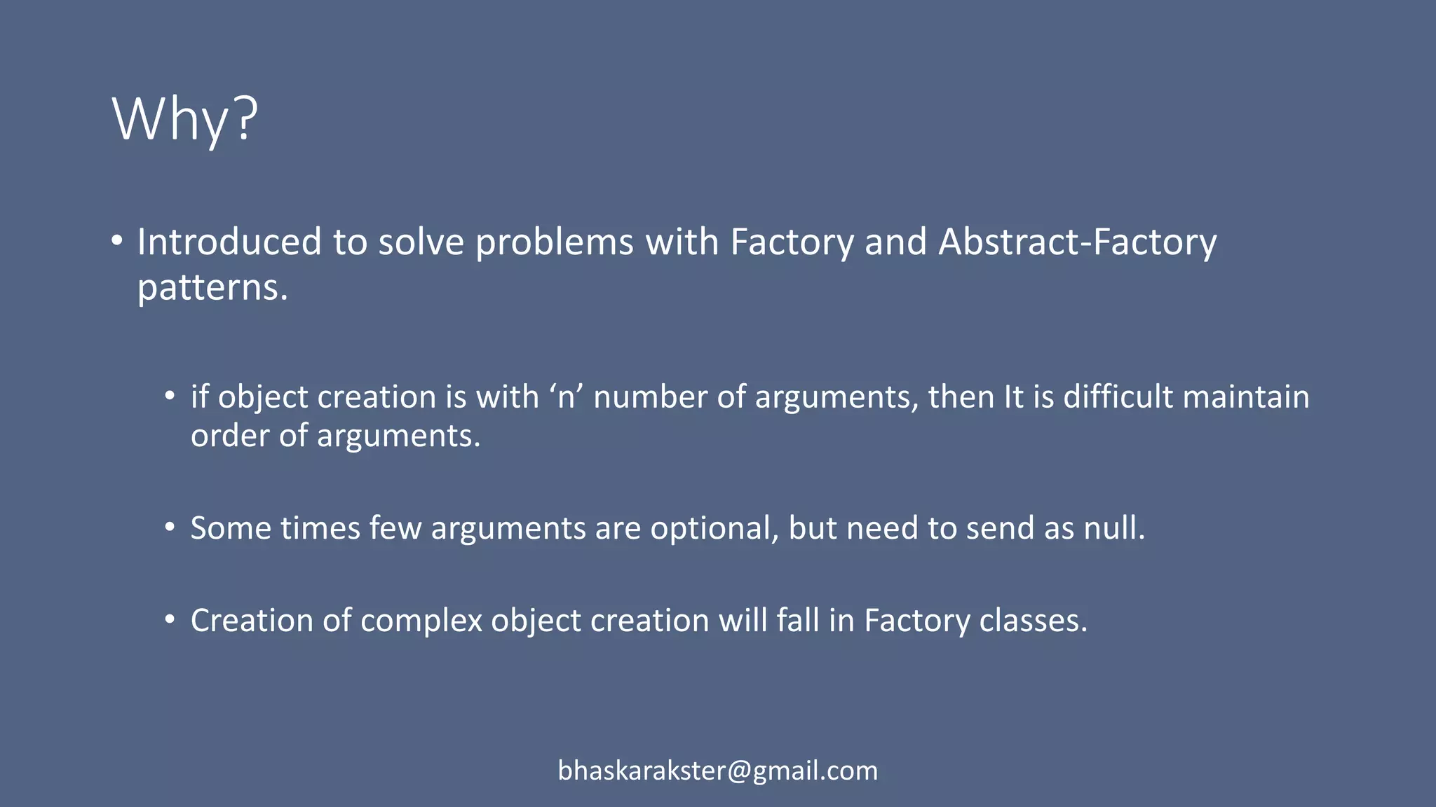 Why?
• Introduced to solve problems with Factory and Abstract-Factory
patterns.
• if object creation is with ‘n’ number of arguments, then It is difficult maintain
order of arguments.
• Some times few arguments are optional, but need to send as null.
• Creation of complex object creation will fall in Factory classes.
bhaskarakster@gmail.com
 