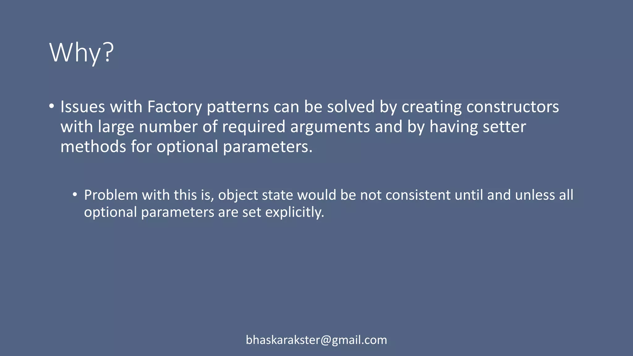 Why?
• Issues with Factory patterns can be solved by creating constructors
with large number of required arguments and by having setter
methods for optional parameters.
• Problem with this is, object state would be not consistent until and unless all
optional parameters are set explicitly.
bhaskarakster@gmail.com
 