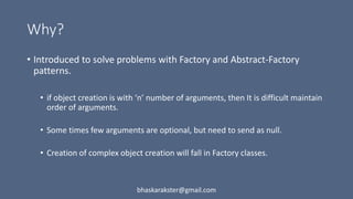 Why?
• Introduced to solve problems with Factory and Abstract-Factory
patterns.
• if object creation is with ‘n’ number of arguments, then It is difficult maintain
order of arguments.
• Some times few arguments are optional, but need to send as null.
• Creation of complex object creation will fall in Factory classes.
bhaskarakster@gmail.com
 