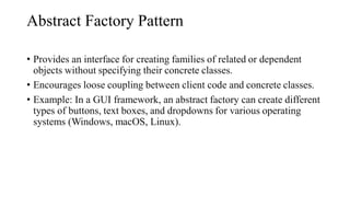 Abstract Factory Pattern
• Provides an interface for creating families of related or dependent
objects without specifying their concrete classes.
• Encourages loose coupling between client code and concrete classes.
• Example: In a GUI framework, an abstract factory can create different
types of buttons, text boxes, and dropdowns for various operating
systems (Windows, macOS, Linux).
 