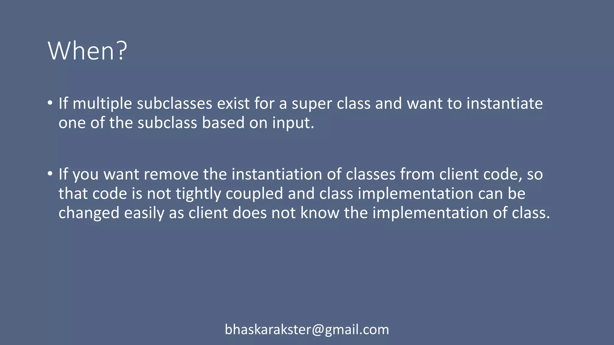 When?
• If multiple subclasses exist for a super class and want to instantiate
one of the subclass based on input.
• If you want remove the instantiation of classes from client code, so
that code is not tightly coupled and class implementation can be
changed easily as client does not know the implementation of class.
bhaskarakster@gmail.com