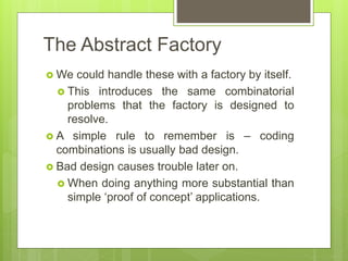 The Abstract Factory
 We could handle these with a factory by itself.
 This introduces the same combinatorial
problems that the factory is designed to
resolve.
 A simple rule to remember is – coding
combinations is usually bad design.
 Bad design causes trouble later on.
 When doing anything more substantial than
simple ‘proof of concept’ applications.
 