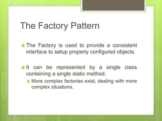 The Factory Pattern
 The Factory is used to provide a consistent
interface to setup properly configured objects.
 It can be represented by a single class
containing a single static method.
 More complex factories exist, dealing with more
complex situations.
 