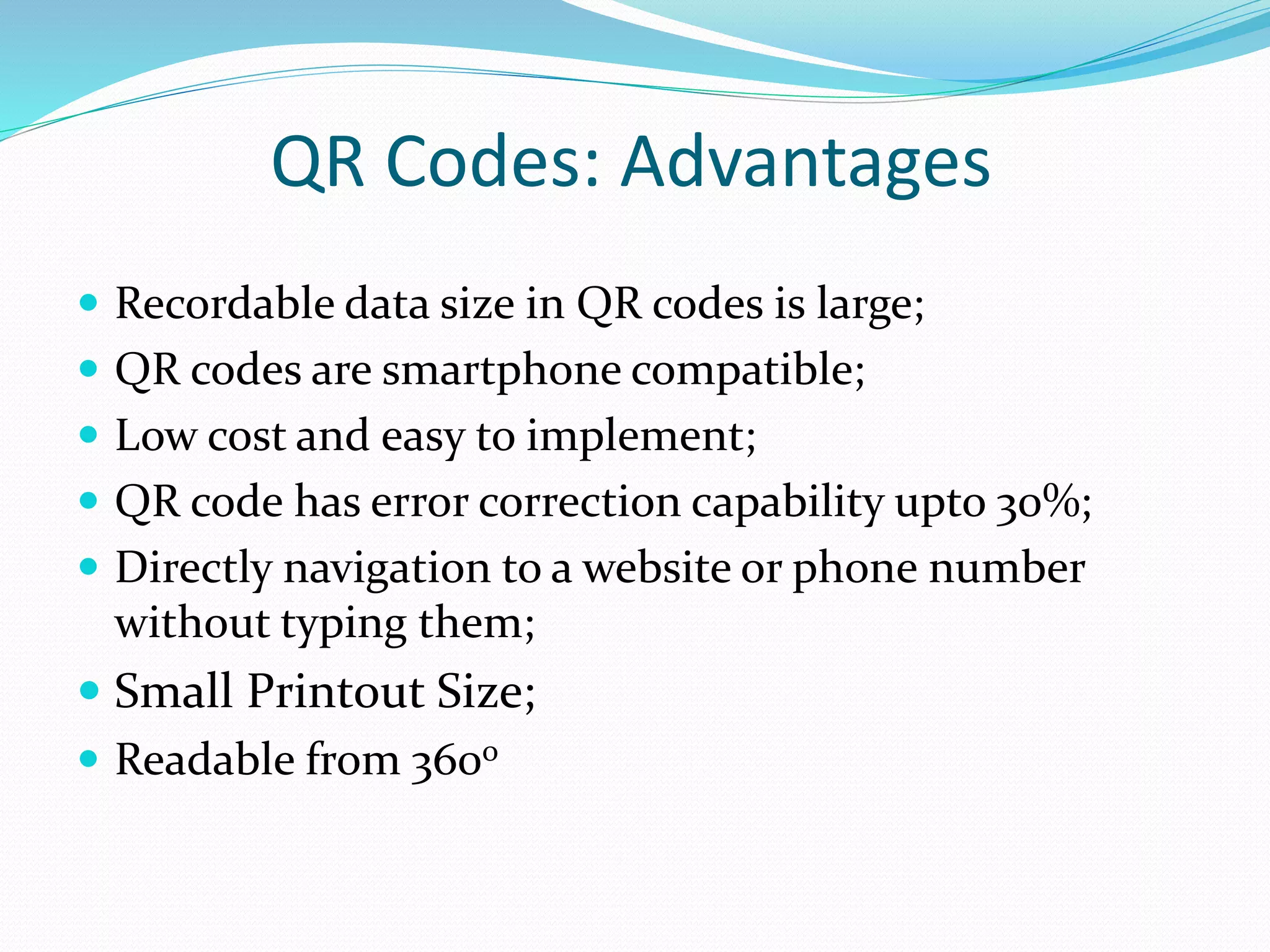 QR Codes: Advantages
 Recordable data size in QR codes is large;
 QR codes are smartphone compatible;
 Low cost and easy to implement;
 QR code has error correction capability upto 30%;
 Directly navigation to a website or phone number
without typing them;
 Small Printout Size;
 Readable from 360o
 