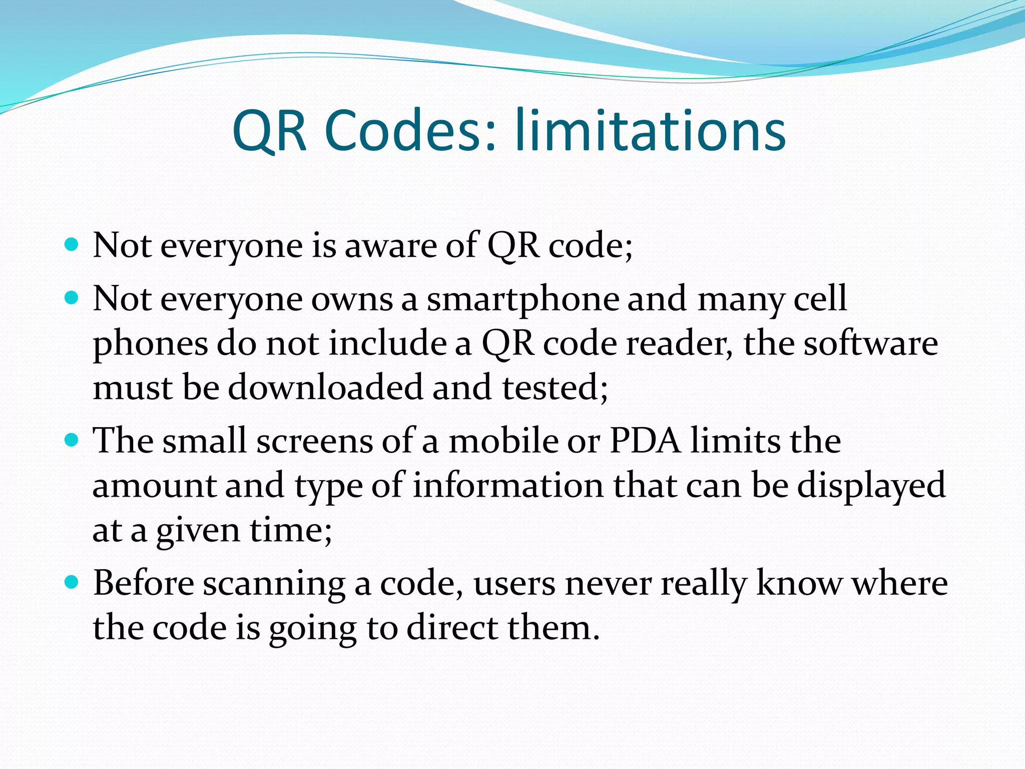 QR Codes: limitations
 Not everyone is aware of QR code;
 Not everyone owns a smartphone and many cell
phones do not include a QR code reader, the software
must be downloaded and tested;
 The small screens of a mobile or PDA limits the
amount and type of information that can be displayed
at a given time;
 Before scanning a code, users never really know where
the code is going to direct them.
 