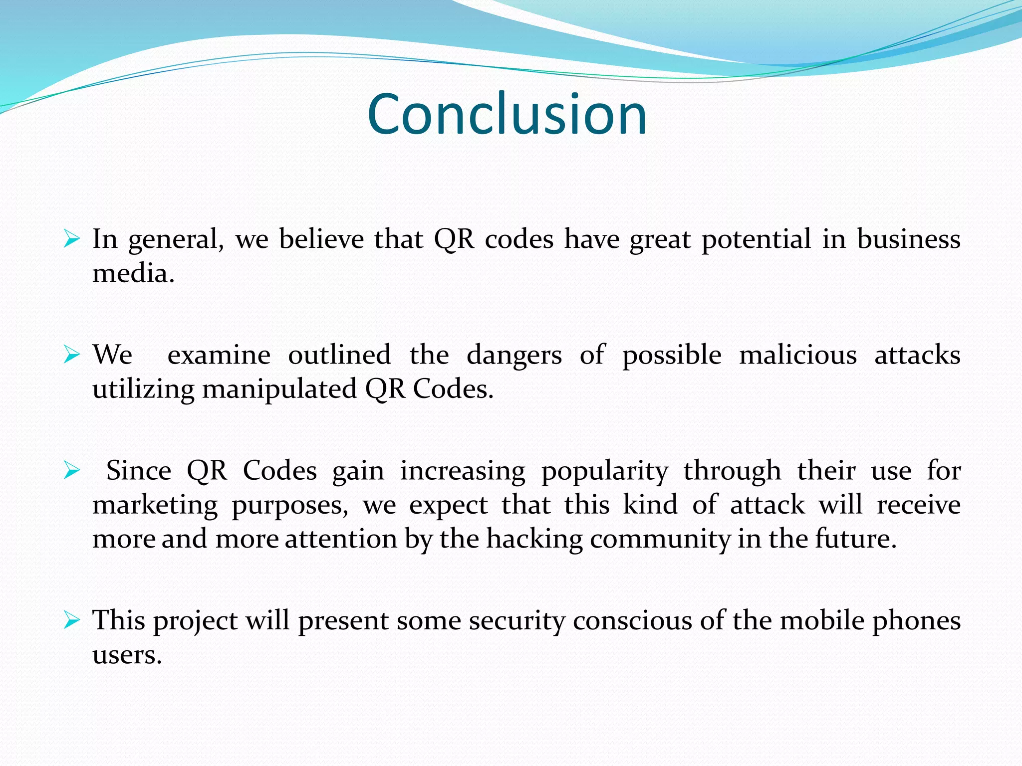 Conclusion
 In general, we believe that QR codes have great potential in business
media.
 We examine outlined the dangers of possible malicious attacks
utilizing manipulated QR Codes.
 Since QR Codes gain increasing popularity through their use for
marketing purposes, we expect that this kind of attack will receive
more and more attention by the hacking community in the future.
 This project will present some security conscious of the mobile phones
users.
 