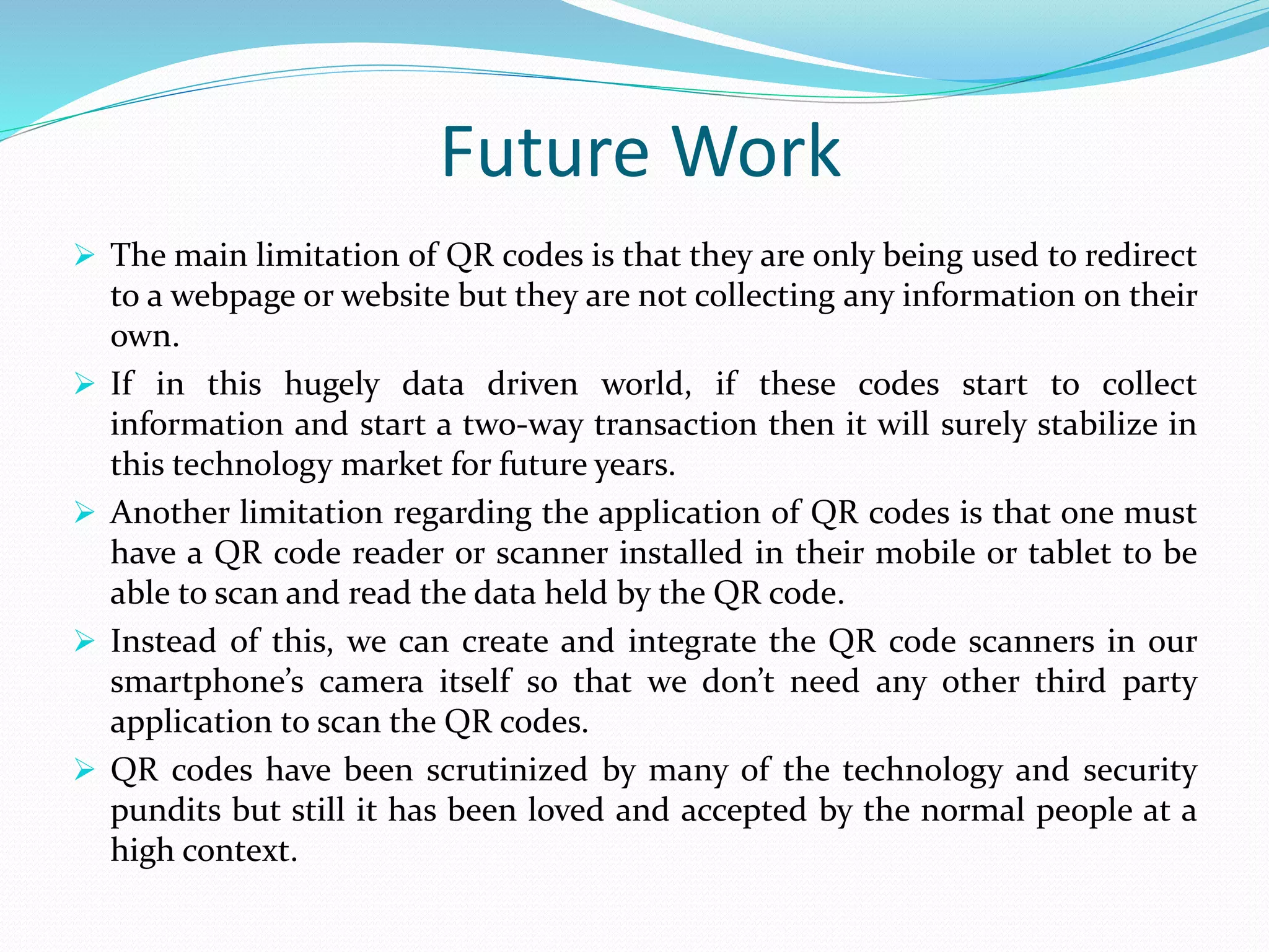 Future Work
 The main limitation of QR codes is that they are only being used to redirect
to a webpage or website but they are not collecting any information on their
own.
 If in this hugely data driven world, if these codes start to collect
information and start a two-way transaction then it will surely stabilize in
this technology market for future years.
 Another limitation regarding the application of QR codes is that one must
have a QR code reader or scanner installed in their mobile or tablet to be
able to scan and read the data held by the QR code.
 Instead of this, we can create and integrate the QR code scanners in our
smartphone’s camera itself so that we don’t need any other third party
application to scan the QR codes.
 QR codes have been scrutinized by many of the technology and security
pundits but still it has been loved and accepted by the normal people at a
high context.
 