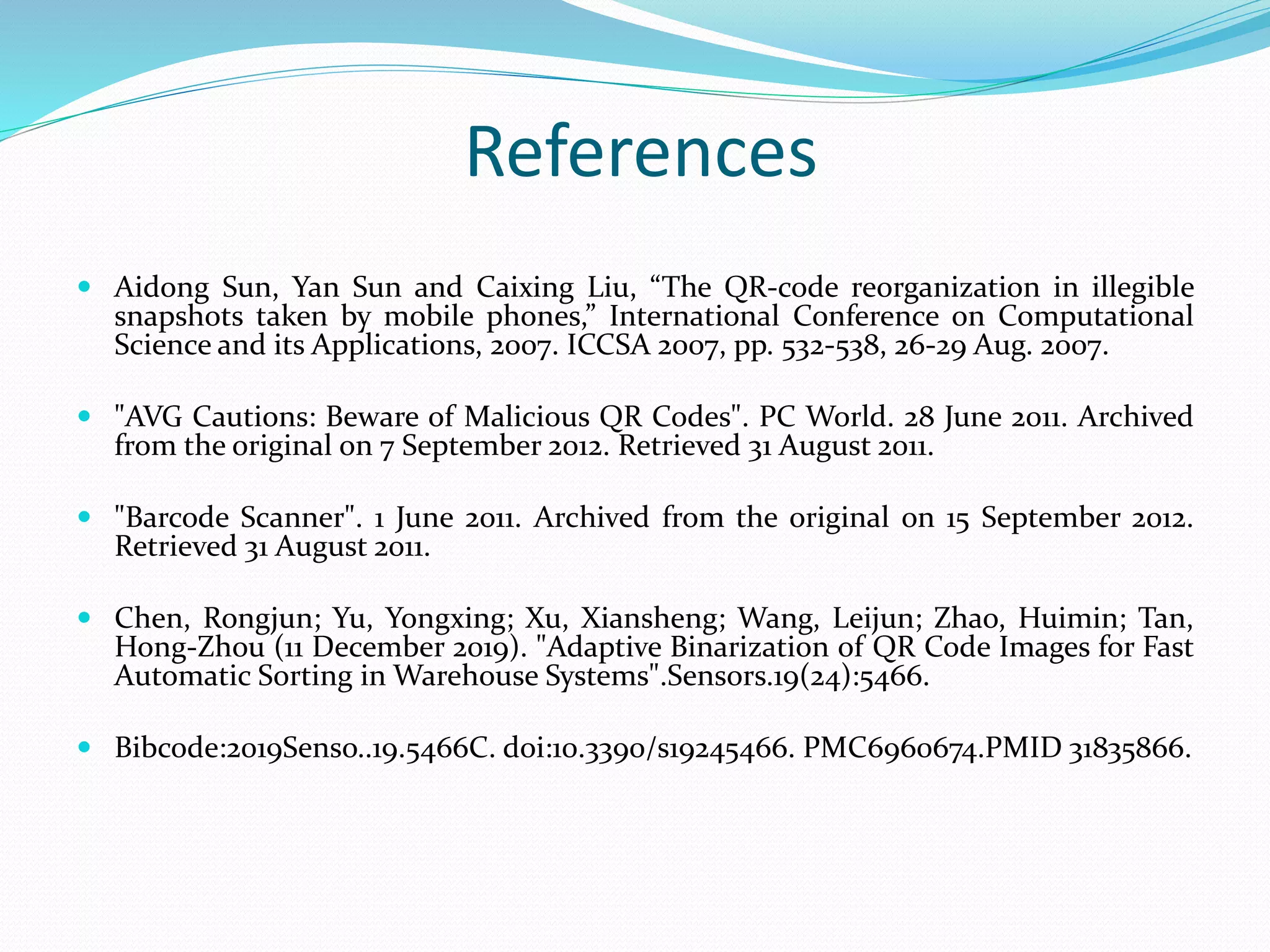References
 Aidong Sun, Yan Sun and Caixing Liu, “The QR-code reorganization in illegible
snapshots taken by mobile phones,” International Conference on Computational
Science and its Applications, 2007. ICCSA 2007, pp. 532-538, 26-29 Aug. 2007.
 "AVG Cautions: Beware of Malicious QR Codes". PC World. 28 June 2011. Archived
from the original on 7 September 2012. Retrieved 31 August 2011.
 "Barcode Scanner". 1 June 2011. Archived from the original on 15 September 2012.
Retrieved 31 August 2011.
 Chen, Rongjun; Yu, Yongxing; Xu, Xiansheng; Wang, Leijun; Zhao, Huimin; Tan,
Hong-Zhou (11 December 2019). "Adaptive Binarization of QR Code Images for Fast
Automatic Sorting in Warehouse Systems".Sensors.19(24):5466.
 Bibcode:2019Senso..19.5466C. doi:10.3390/s19245466. PMC6960674.PMID 31835866.
 