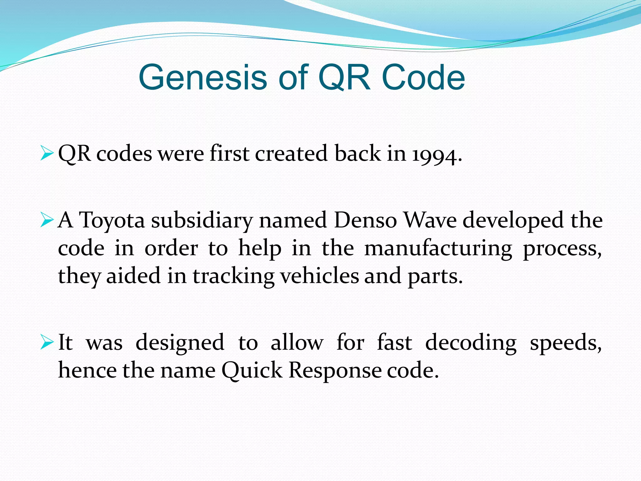 Genesis of QR Code
QR codes were first created back in 1994.
A Toyota subsidiary named Denso Wave developed the
code in order to help in the manufacturing process,
they aided in tracking vehicles and parts.
It was designed to allow for fast decoding speeds,
hence the name Quick Response code.
 