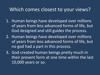 Which comes closest to your views? Human beings have developed over millions of years from less advanced forms of life, but God designed and still guides the process. Human beings have developed over millions of years from less advanced forms of life, but no god had a part in this process. God created human beings pretty much in their present form at one time within the last 10,000 years or so. 