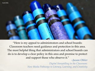 “Here is my appeal to administrators and school boards: 
Classroom teachers need guidance and protection in this area. 
The most helpful thing that administrators and school boards can 
do is to develop a clear policy in this area and promise to protect 
and support those who observe it.” –Jason Ohler! 
Digital Storytelling in the Classroom: ! 
New Media Pathways to Literacy, Learning, and Creativity 
Scott Wills 
