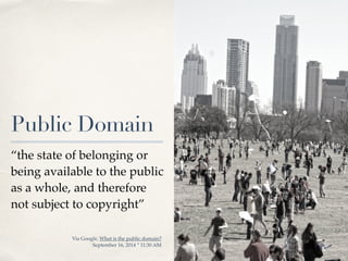 01 
Public Domain 
“the state of belonging or 
being available to the public 
as a whole, and therefore 
not subject to copyright” 
Via Google, What is the public domain? ! 
September 16, 2014 * 11:30 AM 
 