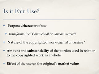 Is it Fair Use? 
✤ Purpose /character of use! 
✤ Transformative? Commercial or noncommercial? ! 
✤ Nature of the copyrighted work- factual or creative?! 
✤ Amount and substantiality of the portion used in relation 
to the copyrighted work as a whole! 
✤ Effect of the use on the original’s market value 
 