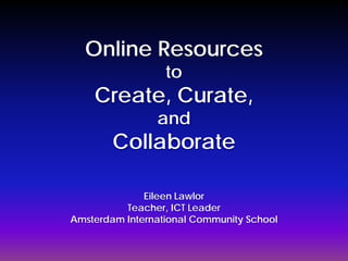 Online Resources
                  to
    Create, Curate,
                and
        Collaborate

              Eileen Lawlor
          Teacher, ICT Leader
Amsterdam International Community School
 