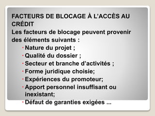 FACTEURS DE BLOCAGE À L’ACCÈS AU
CRÉDIT
Les facteurs de blocage peuvent provenir
des éléments suivants :
 Nature du projet ;
 Qualité du dossier ;
 Secteur et branche d’activités ;
 Forme juridique choisie;
 Expériences du promoteur;
 Apport personnel insuffisant ou
inexistant;
 Défaut de garanties exigées ...
 