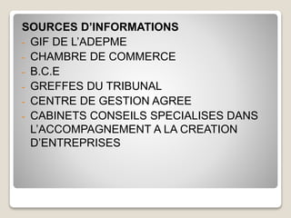 SOURCES D’INFORMATIONS
- GIF DE L’ADEPME
- CHAMBRE DE COMMERCE
- B.C.E
- GREFFES DU TRIBUNAL
- CENTRE DE GESTION AGREE
- CABINETS CONSEILS SPECIALISES DANS
L’ACCOMPAGNEMENT A LA CREATION
D’ENTREPRISES
 
