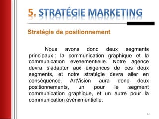 Nous avons donc deux segments
principaux : la communication graphique et la
communication événementielle. Notre agence
devra s’adapter aux exigences de ces deux
segments, et notre stratégie devra aller en
conséquence.     ArtVision   aura   donc   deux
positionnements,     un    pour   le    segment
communication graphique, et un autre pour la
communication événementielle.

                                              12
 