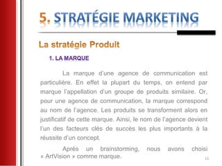 La marque d’une agence de communication est
particulière. En effet la plupart du temps, on entend par
marque l’appellation d’un groupe de produits similaire. Or,
pour une agence de communication, la marque correspond
au nom de l’agence. Les produits se transforment alors en
justificatif de cette marque. Ainsi, le nom de l’agence devient
l’un des facteurs clés de succès les plus importants à la
réussite d’un concept.
        Après un brainstorming,         nous    avons    choisi
« ArtVision » comme marque.                                   13
 