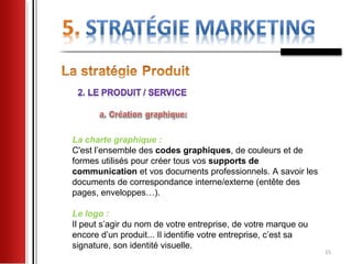La charte graphique :
C'est l’ensemble des codes graphiques, de couleurs et de
formes utilisés pour créer tous vos supports de
communication et vos documents professionnels. A savoir les
documents de correspondance interne/externe (entête des
pages, enveloppes…).

Le logo :
Il peut s’agir du nom de votre entreprise, de votre marque ou
encore d’un produit... Il identifie votre entreprise, c’est sa
signature, son identité visuelle.
                                                                 15
 