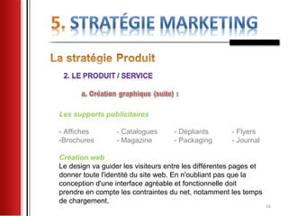 Les supports publicitaires

- Affiches        - Catalogues      - Dépliants       - Flyers
-Brochures        - Magazine        - Packaging       - Journal

Création web
Le design va guider les visiteurs entre les différentes pages et
donner toute l'identité du site web. En n'oubliant pas que la
conception d'une interface agréable et fonctionnelle doit
prendre en compte les contraintes du net, notamment les temps
de chargement.
                                                                   16
 