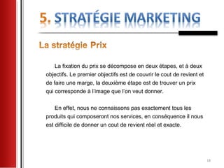 La fixation du prix se décompose en deux étapes, et à deux
objectifs. Le premier objectifs est de couvrir le cout de revient et
de faire une marge, la deuxième étape est de trouver un prix
qui corresponde à l’image que l’on veut donner.

    En effet, nous ne connaissons pas exactement tous les
produits qui composeront nos services, en conséquence il nous
est difficile de donner un cout de revient réel et exacte.




                                                                       18
 