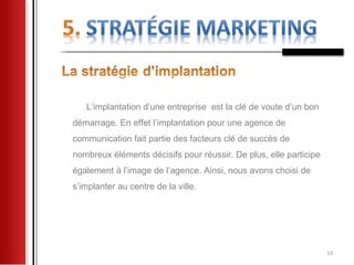 L’implantation d’une entreprise est la clé de voute d’un bon
démarrage. En effet l’implantation pour une agence de
communication fait partie des facteurs clé de succès de
nombreux éléments décisifs pour réussir. De plus, elle participe
également à l’image de l’agence. Ainsi, nous avons choisi de
s’implanter au centre de la ville.




                                                                   19
 