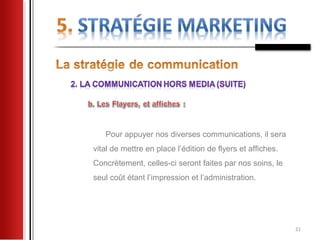 Pour appuyer nos diverses communications, il sera
vital de mettre en place l’édition de flyers et affiches.
Concrètement, celles-ci seront faites par nos soins, le
seul coût étant l’impression et l’administration.




                                                            21
 