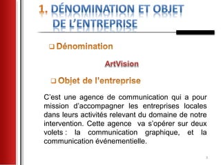 C’est une agence de communication qui a pour
mission d’accompagner les entreprises locales
dans leurs activités relevant du domaine de notre
intervention. Cette agence va s’opérer sur deux
volets : la communication graphique, et la
communication événementielle.

                                                3
 