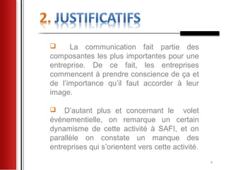      La communication fait partie des
composantes les plus importantes pour une
entreprise. De ce fait, les entreprises
commencent à prendre conscience de ça et
de l’importance qu’il faut accorder à leur
image.

   D’autant plus et concernant le volet
événementielle, on remarque un certain
dynamisme de cette activité à SAFI, et on
parallèle on constate un manque des
entreprises qui s’orientent vers cette activité.
                                                   4
 