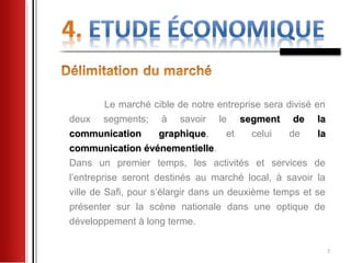 Le marché cible de notre entreprise sera divisé en
deux segments; à savoir le segment de la
communication         graphique,
                      graphique       et   celui   de     la
communication événementielle.
                  événementielle
Dans un premier temps, les activités et services de
l’entreprise seront destinés au marché local, à savoir la
ville de Safi, pour s’élargir dans un deuxième temps et se
présenter sur la scène nationale dans une optique de
développement à long terme.

                                                               7
 