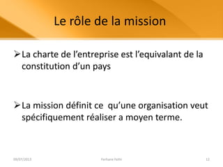 Le rôle de la mission
La charte de l’entreprise est l’equivalant de la
constitution d’un pays
La mission définit ce qu’une organisation veut
spécifiquement réaliser a moyen terme.
09/07/2013 Ferhane Fethi 12
 