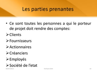 Les parties prenantes
• Ce sont toutes les personnes a qui le porteur
de projet doit rendre des comptes:
Clients
Fournisseurs
Actionnaires
Créanciers
Employés
Société de l’etat
09/07/2013 Ferhane Fethi 14
 