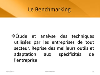 Le Benchmarking
Étude et analyse des techniques
utilisées par les entreprises de tout
secteur. Reprise des meilleurs outils et
adaptation aux spécificités de
l'entreprise
09/07/2013 Ferhane Fethi 21
 