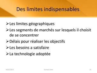 Des limites indispensables
Les limites géographiques
Les segments de marchés sur lesquels il choisit
de se concentrer
Délais pour réaliser les objectifs
Les besoins a satisfaire
La technologie adoptée
09/07/2013 Ferhane Fethi 25
 