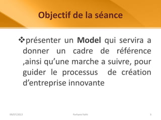 Objectif de la séance
présenter un Model qui servira a
donner un cadre de référence
,ainsi qu’une marche a suivre, pour
guider le processus de création
d’entreprise innovante
09/07/2013 Ferhane Fethi 3
 