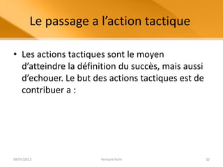 Le passage a l’action tactique
• Les actions tactiques sont le moyen
d’atteindre la définition du succès, mais aussi
d’echouer. Le but des actions tactiques est de
contribuer a :
09/07/2013 Ferhane Fethi 32
 