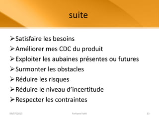 suite
Satisfaire les besoins
Améliorer mes CDC du produit
Exploiter les aubaines présentes ou futures
Surmonter les obstacles
Réduire les risques
Réduire le niveau d’incertitude
Respecter les contraintes
09/07/2013 Ferhane Fethi 33
 