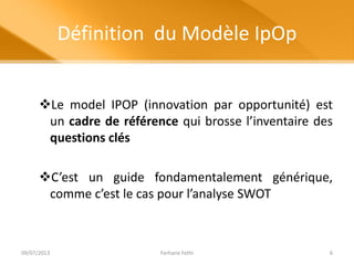 Définition du Modèle IpOp
Le model IPOP (innovation par opportunité) est
un cadre de référence qui brosse l’inventaire des
questions clés
C’est un guide fondamentalement générique,
comme c’est le cas pour l’analyse SWOT
09/07/2013 Ferhane Fethi 6
 