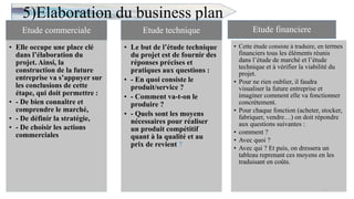 5)Elaboration du business plan
10
Etude commerciale
• Elle occupe une place clé
dans l’élaboration du
projet. Ainsi, la
construction de la future
entreprise va s’appuyer sur
les conclusions de cette
étape, qui doit permettre :
• - De bien connaître et
comprendre le marché,
• - De définir la stratégie,
• - De choisir les actions
commerciales
Etude technique
• Le but de l’étude technique
du projet est de fournir des
réponses précises et
pratiques aux questions :
• - En quoi consiste le
produit/service ?
• - Comment va-t-on le
produire ?
• - Quels sont les moyens
nécessaires pour réaliser
un produit compétitif
quant à la qualité et au
prix de revient ?
Etude financiere
• Cette étude consiste à traduire, en termes
financiers tous les éléments réunis
dans l’étude de marché et l’étude
technique et à vérifier la viabilité du
projet.
• Pour ne rien oublier, il faudra
visualiser la future entreprise et
imaginer comment elle va fonctionner
concrètement.
• Pour chaque fonction (acheter, stocker,
fabriquer, vendre…) on doit répondre
aux questions suivantes :
• comment ?
• Avec quoi ?
• Avec qui ? Et puis, on dressera un
tableau reprenant ces moyens en les
traduisant en coûts.
 